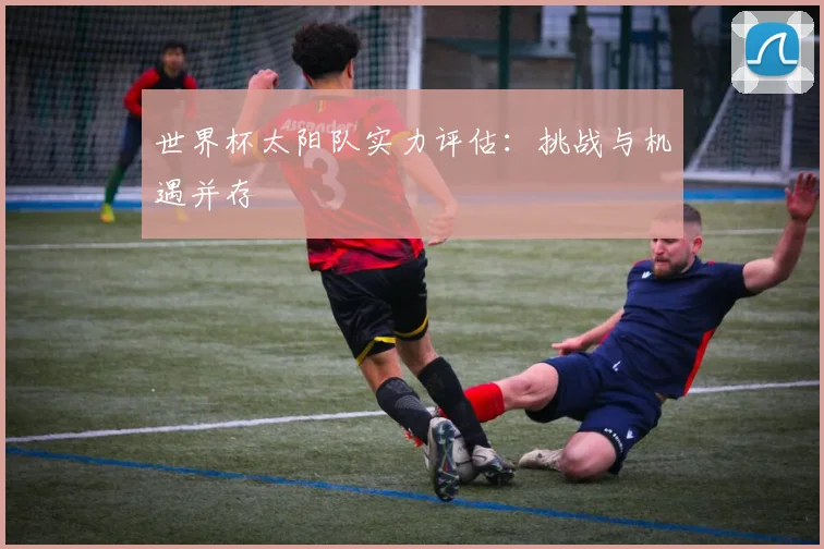 世界杯太阳队实力评估：挑战与机遇并存