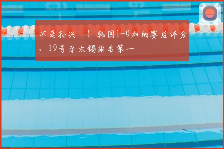 不是孙兴慜！韩国1-0加纳赛后评分，19号李太锡排名第一