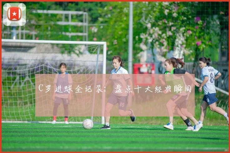 C罗进球全记录：盘点十大经典瞬间