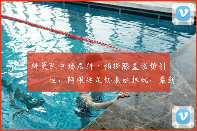 科莫队中场尼科·帕斯膝盖伤势引关注，阿根廷足协表达担忧，最新伤情分析