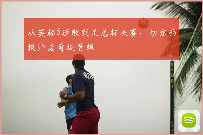 从英超5连败到足总杯决赛，切尔西换帅后奇迹晋级
