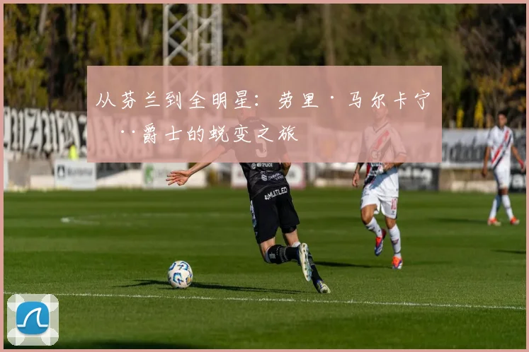 从芬兰到全明星：劳里·马尔卡宁在爵士的蜕变之旅