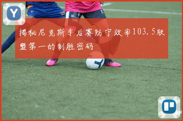 揭秘尼克斯季后赛防守效率103.5联盟第一的制胜密码