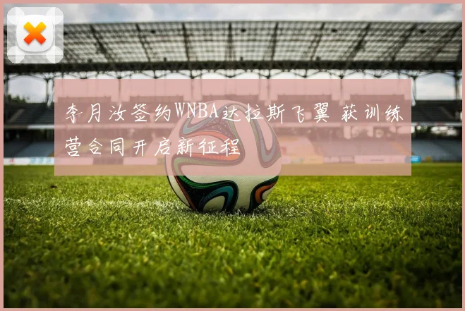 李月汝签约WNBA达拉斯飞翼 获训练营合同开启新征程