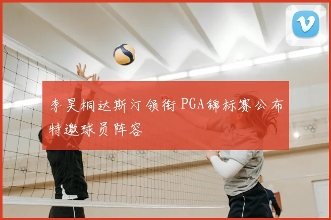 李昊桐达斯汀领衔 PGA锦标赛公布特邀球员阵容