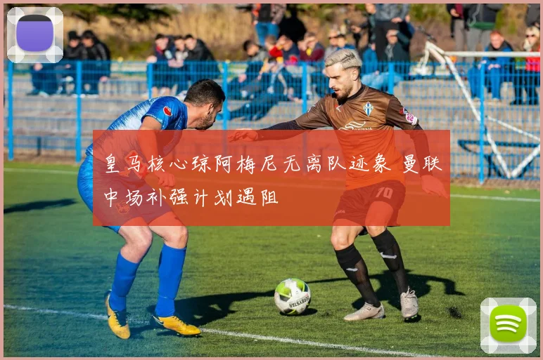 皇马核心琼阿梅尼无离队迹象 曼联中场补强计划遇阻