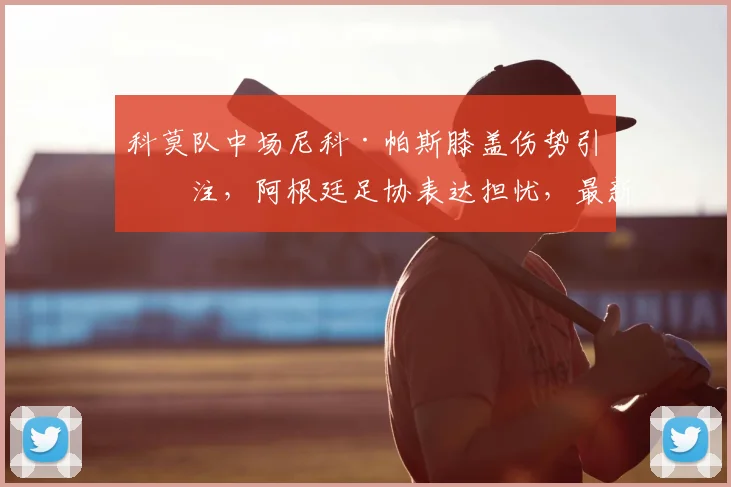 科莫队中场尼科·帕斯膝盖伤势引关注，阿根廷足协表达担忧，最新伤情分析