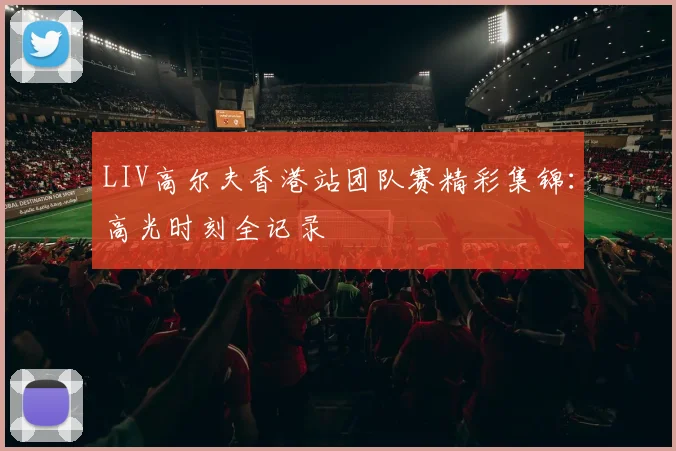 LIV高尔夫香港站团队赛精彩集锦：高光时刻全记录