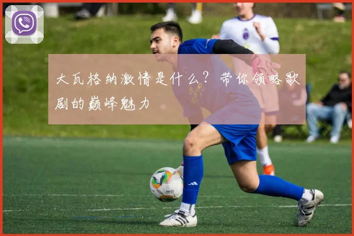 大瓦格纳激情是什么？带你领略歌剧的巅峰魅力
