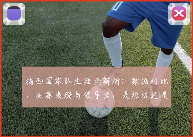 梅西国家队生涯全解析：数据对比、决赛表现与领导力，是短板还是被低估的传奇？