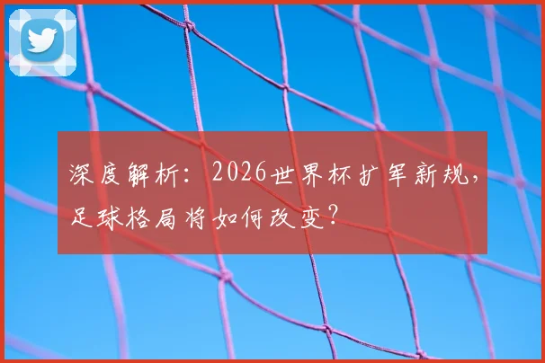 深度解析：2026世界杯扩军新规，足球格局将如何改变？