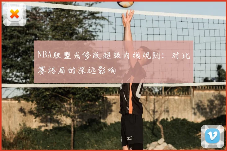 NBA联盟或修改超级内线规则：对比赛格局的深远影响